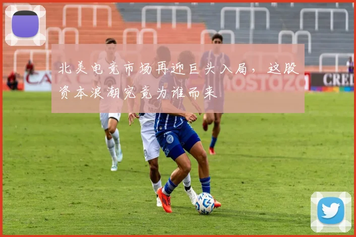北美电竞市场再迎巨头入局，这股资本浪潮究竟为谁而来