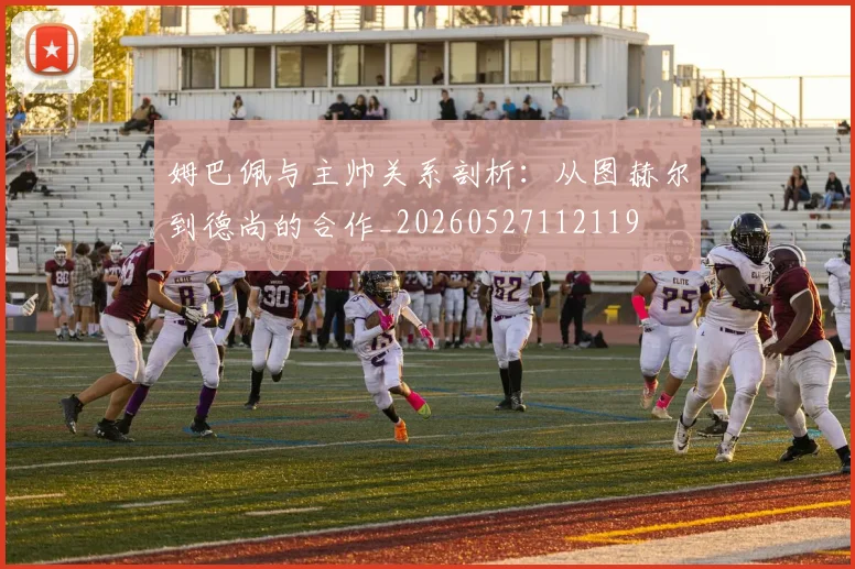 姆巴佩与主帅关系剖析:从图赫尔到德尚的合作_20260527112119