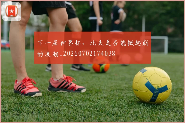 下一届世界杯，北美是否能掀起新的浪潮_20260702174038