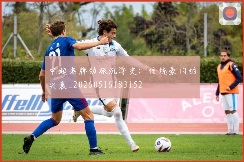 中超老牌劲旅沉浮史：传统豪门的兴衰_20260516183152