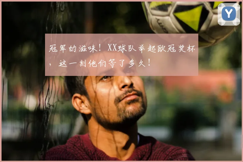 冠军的滋味！XX球队举起欧冠奖杯，这一刻他们等了多久！