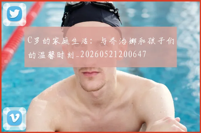 C罗的家庭生活：与乔治娜和孩子们的温馨时刻_20260521200647