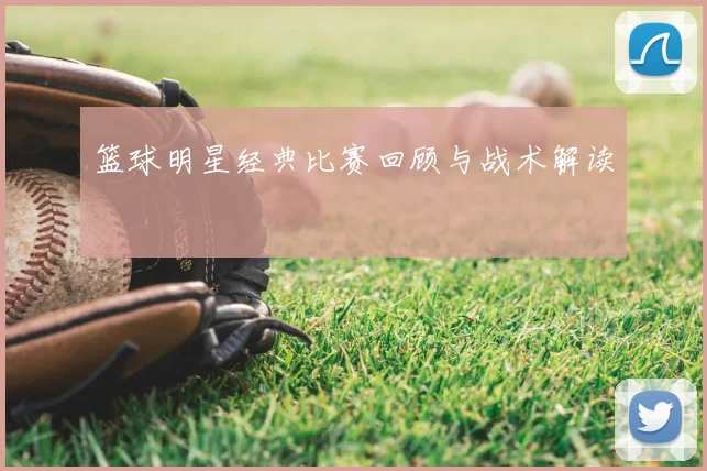 篮球明星经典比赛回顾与战术解读