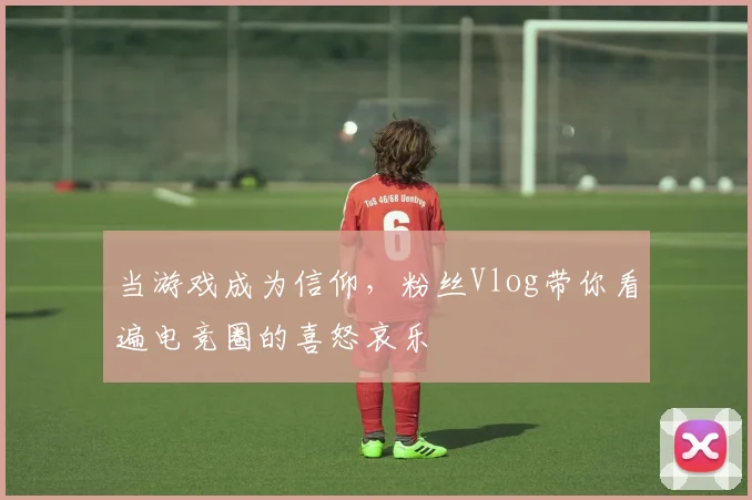 当游戏成为信仰，粉丝Vlog带你看遍电竞圈的喜怒哀乐