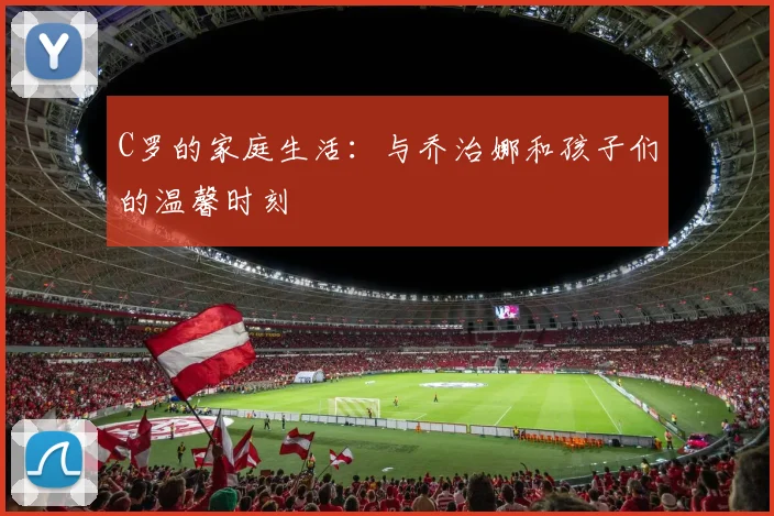 C罗的家庭生活:与乔治娜和孩子们的温馨时刻