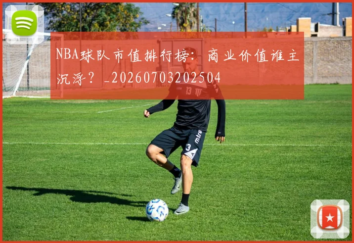 NBA球队市值排行榜:商业价值谁主沉浮?_20260703202504