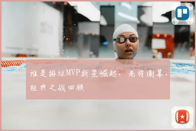谁是排坛MVP新星崛起，老将谢幕，经典之战回顾