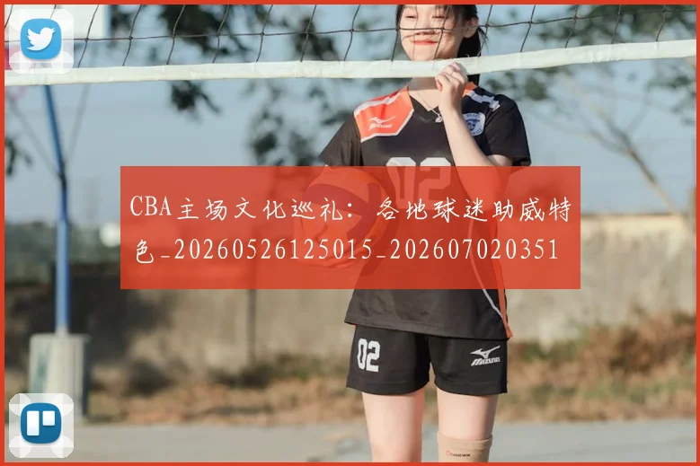 CBA主场文化巡礼：各地球迷助威特色_20260526125015_20260702035148