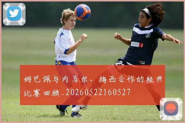 姆巴佩与内马尔、梅西合作的经典比赛回顾_20260522160527