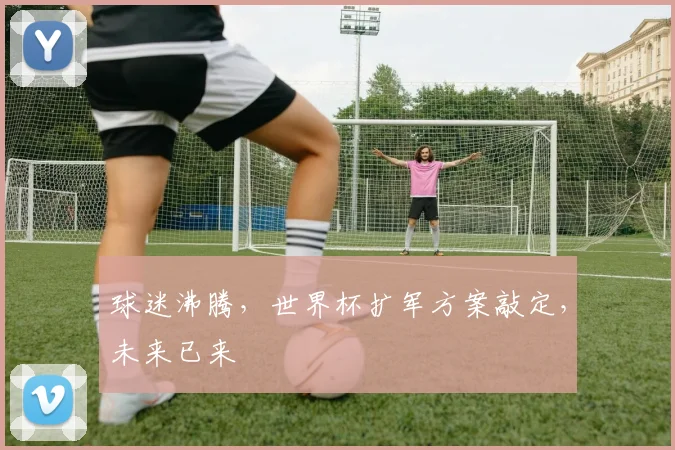 球迷沸腾,世界杯扩军方案敲定,未来已来