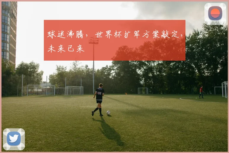 球迷沸腾,世界杯扩军方案敲定,未来已来