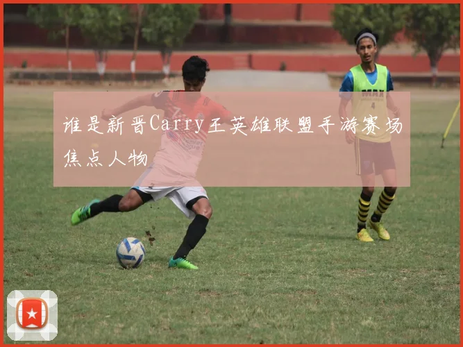 谁是新晋Carry王英雄联盟手游赛场焦点人物