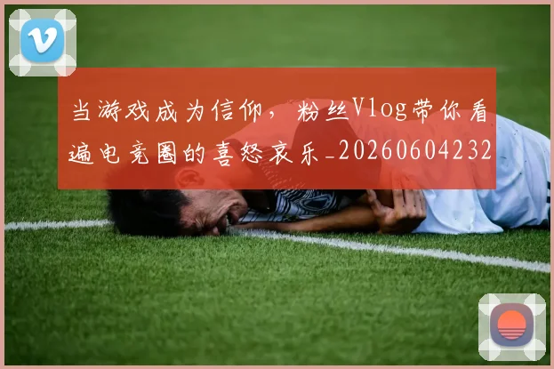 当游戏成为信仰，粉丝Vlog带你看遍电竞圈的喜怒哀乐_20260604232850_20260707152539