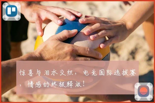 惊喜与泪水交织，电竞国际选拔赛，情感的终极释放！