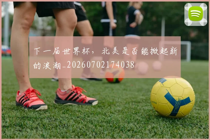 下一届世界杯,北美是否能掀起新的浪潮_20260702174038
